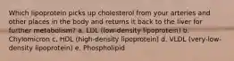 Which lipoprotein picks up cholesterol from your arteries and other places in the body and returns it back to the liver for further metabolism? a. LDL (low-density lipoprotein) b. Chylomicron c. HDL (high-density lipoprotein) d. VLDL (very-low-density lipoprotein) e. Phospholipid