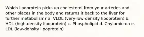 Which lipoprotein picks up cholesterol from your arteries and other places in the body and returns it back to the liver for further metabolism? a. VLDL (very-low-density lipoprotein) b. HDL (high-density lipoprotein) c. Phospholipid d. Chylomicron e. LDL (low-density lipoprotein)