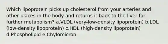 Which lipoprotein picks up cholesterol from your arteries and other places in the body and returns it back to the liver for further metabolism? a.VLDL (very-low-density lipoprotein) b.LDL (low-density lipoprotein) c.HDL (high-density lipoprotein) d.Phospholipid e.Chylomicron