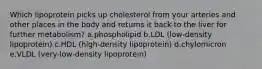 Which lipoprotein picks up cholesterol from your arteries and other places in the body and returns it back to the liver for further metabolism? a.phospholipid b.LDL (low-density lipoprotein) c.HDL (high-density lipoprotein) d.chylomicron e.VLDL (very-low-density lipoprotein)