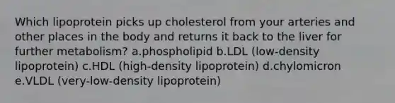 Which lipoprotein picks up cholesterol from your arteries and other places in the body and returns it back to the liver for further metabolism? a.phospholipid b.LDL (low-density lipoprotein) c.HDL (high-density lipoprotein) d.chylomicron e.VLDL (very-low-density lipoprotein)