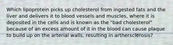 Which lipoprotein picks up cholesterol from ingested fats and the liver and delivers it to blood vessels and muscles, where it is deposited in the cells and is known as the "bad cholesterol" because of an excess amount of it in the blood can cause plaque to build up on the arterial walls, resulting in arthersclerosis?