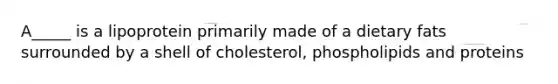 A_____ is a lipoprotein primarily made of a dietary fats surrounded by a shell of cholesterol, phospholipids and proteins