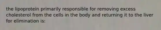 the lipoprotein primarily responsible for removing excess cholesterol from the cells in the body and returning it to the liver for elimination is: