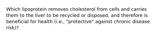 Which lipoprotein removes cholesterol from cells and carries them to the liver to be recycled or disposed, and therefore is beneficial for health (i.e., "protective" against chronic disease risk)?