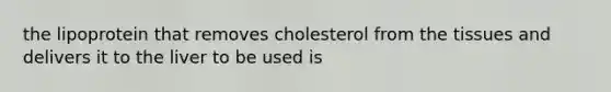 the lipoprotein that removes cholesterol from the tissues and delivers it to the liver to be used is