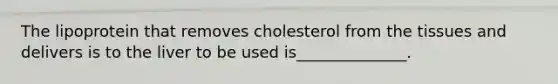 The lipoprotein that removes cholesterol from the tissues and delivers is to the liver to be used is______________.