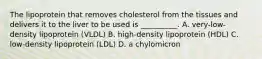 The lipoprotein that removes cholesterol from the tissues and delivers it to the liver to be used is __________. A. very-low-density lipoprotein (VLDL) B. high-density lipoprotein (HDL) C. low-density lipoprotein (LDL) D. a chylomicron