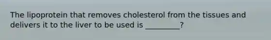 The lipoprotein that removes cholesterol from the tissues and delivers it to the liver to be used is _________?