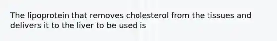 The lipoprotein that removes cholesterol from the tissues and delivers it to the liver to be used is