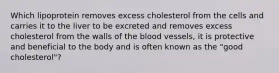 Which lipoprotein removes excess cholesterol from the cells and carries it to the liver to be excreted and removes excess cholesterol from the walls of the blood vessels, it is protective and beneficial to the body and is often known as the "good cholesterol"?