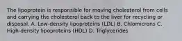 The lipoprotein is responsible for moving cholesterol from cells and carrying the cholesterol back to the liver for recycling or disposal. A. Low-density lipoproteins (LDL) B. Chlomicrons C. High-density lipoproteins (HDL) D. Triglycerides