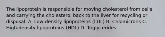 The lipoprotein is responsible for moving cholesterol from cells and carrying the cholesterol back to the liver for recycling or disposal. A. Low-density lipoproteins (LDL) B. Chlomicrons C. High-density lipoproteins (HDL) D. Triglycerides