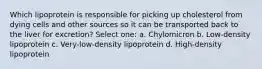 Which lipoprotein is responsible for picking up cholesterol from dying cells and other sources so it can be transported back to the liver for excretion? Select one: a. Chylomicron b. Low-density lipoprotein c. Very-low-density lipoprotein d. High-density lipoprotein