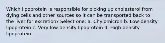 Which lipoprotein is responsible for picking up cholesterol from dying cells and other sources so it can be transported back to the liver for excretion? Select one: a. Chylomicron b. Low-density lipoprotein c. Very-low-density lipoprotein d. High-density lipoprotein