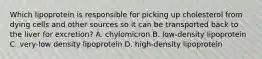 Which lipoprotein is responsible for picking up cholesterol from dying cells and other sources so it can be transported back to the liver for excretion? A. chylomicron B. low-density lipoprotein C. very-low density lipoprotein D. high-density lipoprotein