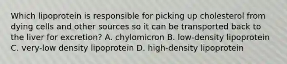 Which lipoprotein is responsible for picking up cholesterol from dying cells and other sources so it can be transported back to the liver for excretion? A. chylomicron B. low-density lipoprotein C. very-low density lipoprotein D. high-density lipoprotein