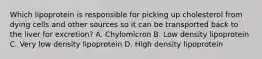 Which lipoprotein is responsible for picking up cholesterol from dying cells and other sources so it can be transported back to the liver for excretion? A. Chylomicron B. Low density lipoprotein C. Very low density lipoprotein D. High density lipoprotein