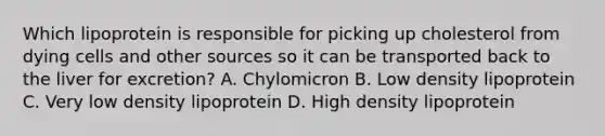 Which lipoprotein is responsible for picking up cholesterol from dying cells and other sources so it can be transported back to the liver for excretion? A. Chylomicron B. Low density lipoprotein C. Very low density lipoprotein D. High density lipoprotein