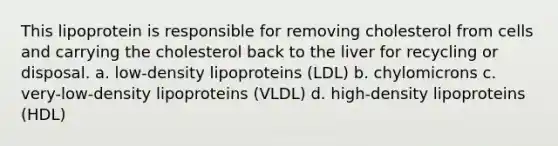 This lipoprotein is responsible for removing cholesterol from cells and carrying the cholesterol back to the liver for recycling or disposal. a. low-density lipoproteins (LDL) b. chylomicrons c. very-low-density lipoproteins (VLDL) d. high-density lipoproteins (HDL)