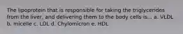 The lipoprotein that is responsible for taking the triglycerides from the liver, and delivering them to the body cells is... a. VLDL b. micelle c. LDL d. Chylomicron e. HDL