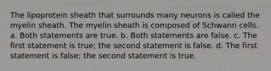 The lipoprotein sheath that surrounds many neurons is called the myelin sheath. The myelin sheath is composed of Schwann cells. a. Both statements are true. b. Both statements are false. c. The first statement is true; the second statement is false. d. The first statement is false; the second statement is true.