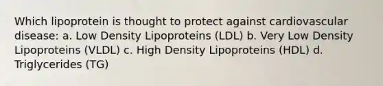 Which lipoprotein is thought to protect against cardiovascular disease: a. Low Density Lipoproteins (LDL) b. Very Low Density Lipoproteins (VLDL) c. High Density Lipoproteins (HDL) d. Triglycerides (TG)