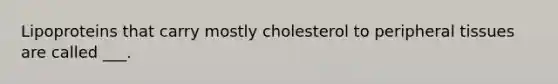 Lipoproteins that carry mostly cholesterol to peripheral tissues are called ___.