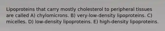 Lipoproteins that carry mostly cholesterol to peripheral tissues are called A) chylomicrons. B) very-low-density lipoproteins. C) micelles. D) low-density lipoproteins. E) high-density lipoproteins.