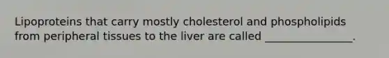 Lipoproteins that carry mostly cholesterol and phospholipids from peripheral tissues to the liver are called ________________.