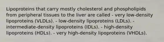 Lipoproteins that carry mostly cholesterol and phospholipids from peripheral tissues to the liver are called - very low-density lipoproteins (VLDLs). - low-density lipoproteins (LDLs). - intermediate-density lipoproteins (IDLs). - high-density lipoproteins (HDLs). - very high-density lipoproteins (VHDLs).