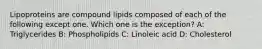 Lipoproteins are compound lipids composed of each of the following except one. Which one is the exception? A: Triglycerides B: Phospholipids C: Linoleic acid D: Cholesterol