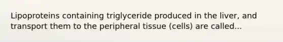 Lipoproteins containing triglyceride produced in the liver, and transport them to the peripheral tissue (cells) are called...