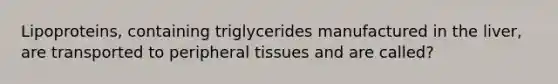 Lipoproteins, containing triglycerides manufactured in the liver, are transported to peripheral tissues and are called?