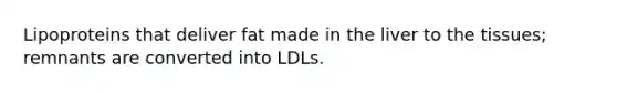 Lipoproteins that deliver fat made in the liver to the tissues; remnants are converted into LDLs.