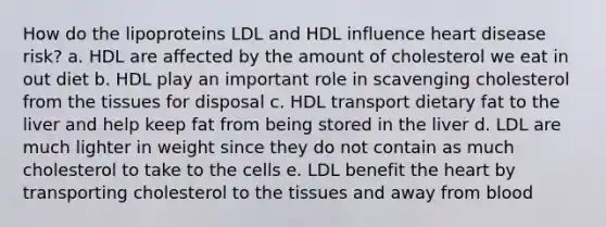 How do the lipoproteins LDL and HDL influence heart disease risk? a. HDL are affected by the amount of cholesterol we eat in out diet b. HDL play an important role in scavenging cholesterol from the tissues for disposal c. HDL transport dietary fat to the liver and help keep fat from being stored in the liver d. LDL are much lighter in weight since they do not contain as much cholesterol to take to the cells e. LDL benefit the heart by transporting cholesterol to the tissues and away from blood