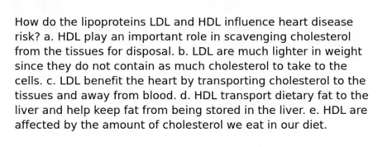 How do the lipoproteins LDL and HDL influence heart disease risk? a. HDL play an important role in scavenging cholesterol from the tissues for disposal. b. LDL are much lighter in weight since they do not contain as much cholesterol to take to the cells. c. LDL benefit the heart by transporting cholesterol to the tissues and away from blood. d. HDL transport dietary fat to the liver and help keep fat from being stored in the liver. e. HDL are affected by the amount of cholesterol we eat in our diet.