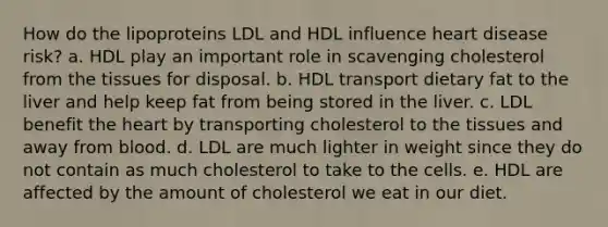 How do the lipoproteins LDL and HDL influence heart disease risk? a. ​HDL play an important role in scavenging cholesterol from the tissues for disposal. b. HDL transport dietary fat to the liver and help keep fat from being stored in the liver. c. LDL benefit the heart by transporting cholesterol to the tissues and away from blood. d. LDL are much lighter in weight since they do not contain as much cholesterol to take to the cells. e. HDL are affected by the amount of cholesterol we eat in our diet.