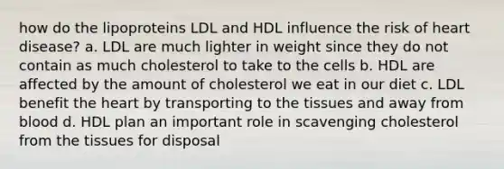 how do the lipoproteins LDL and HDL influence the risk of heart disease? a. LDL are much lighter in weight since they do not contain as much cholesterol to take to the cells b. HDL are affected by the amount of cholesterol we eat in our diet c. LDL benefit the heart by transporting to the tissues and away from blood d. HDL plan an important role in scavenging cholesterol from the tissues for disposal