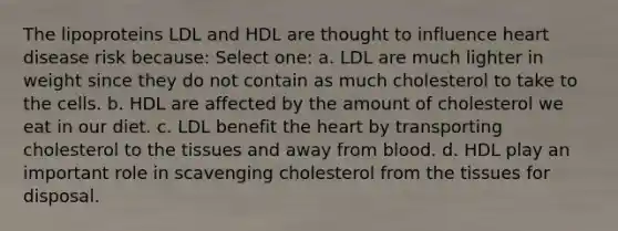 The lipoproteins LDL and HDL are thought to influence heart disease risk because: Select one: a. LDL are much lighter in weight since they do not contain as much cholesterol to take to the cells. b. HDL are affected by the amount of cholesterol we eat in our diet. c. LDL benefit the heart by transporting cholesterol to the tissues and away from blood. d. HDL play an important role in scavenging cholesterol from the tissues for disposal.