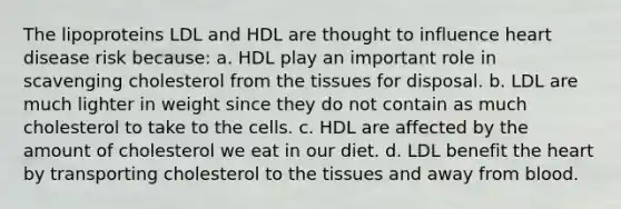 The lipoproteins LDL and HDL are thought to influence heart disease risk because: a. HDL play an important role in scavenging cholesterol from the tissues for disposal. b. LDL are much lighter in weight since they do not contain as much cholesterol to take to the cells. c. HDL are affected by the amount of cholesterol we eat in our diet. d. LDL benefit the heart by transporting cholesterol to the tissues and away from blood.