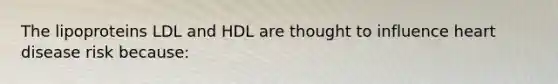 The lipoproteins LDL and HDL are thought to influence heart disease risk because: