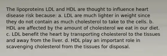 The lipoproteins LDL and HDL are thought to influence heart disease risk because: a. LDL are much lighter in weight since they do not contain as much cholesterol to take to the cells. b. HDL are affected by the amount of cholesterol we eat in our diet. c. LDL benefit the heart by transporting cholesterol to the tissues and away from the liver. d. HDL play an important role in scavenging cholesterol from the tissues for disposal.