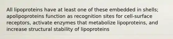 All lipoproteins have at least one of these embedded in shells; apolipoproteins function as recognition sites for cell-surface receptors, activate enzymes that metabolize lipoproteins, and increase structural stability of lipoproteins