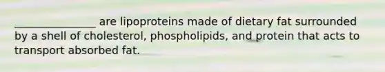 _______________ are lipoproteins made of dietary fat surrounded by a shell of cholesterol, phospholipids, and protein that acts to transport absorbed fat.