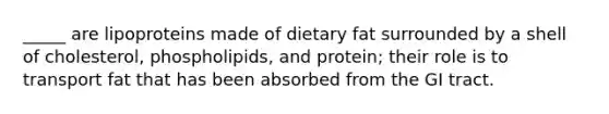 _____ are lipoproteins made of dietary fat surrounded by a shell of cholesterol, phospholipids, and protein; their role is to transport fat that has been absorbed from the GI tract.