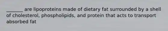 _______ are lipoproteins made of dietary fat surrounded by a shell of cholesterol, phospholipids, and protein that acts to transport absorbed fat