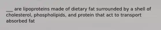 ___ are lipoproteins made of dietary fat surrounded by a shell of cholesterol, phospholipids, and protein that act to transport absorbed fat