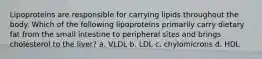 Lipoproteins are responsible for carrying lipids throughout the body. Which of the following lipoproteins primarily carry dietary fat from the small intestine to peripheral sites and brings cholesterol to the liver? a. VLDL b. LDL c. chylomicrons d. HDL