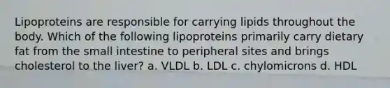 Lipoproteins are responsible for carrying lipids throughout the body. Which of the following lipoproteins primarily carry dietary fat from the small intestine to peripheral sites and brings cholesterol to the liver? a. VLDL b. LDL c. chylomicrons d. HDL